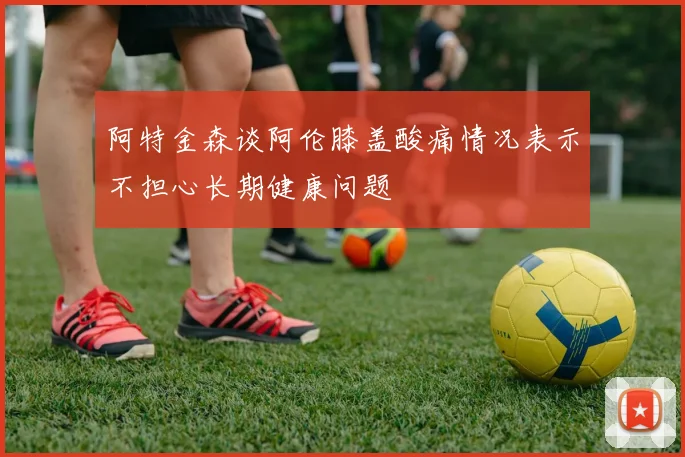 阿特金森谈阿伦膝盖酸痛情况表示不担心长期健康问题