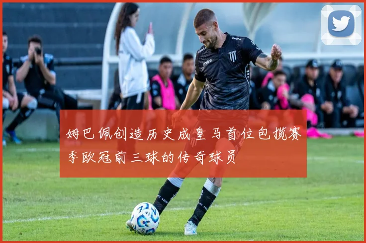 姆巴佩创造历史成皇马首位包揽赛季欧冠前三球的传奇球员
