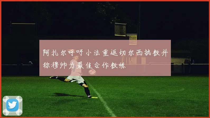 阿扎尔呼吁小法重返切尔西执教并称穆帅为最佳合作教练