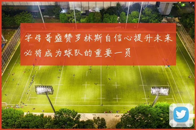 字母哥盛赞罗林斯自信心提升未来必将成为球队的重要一员