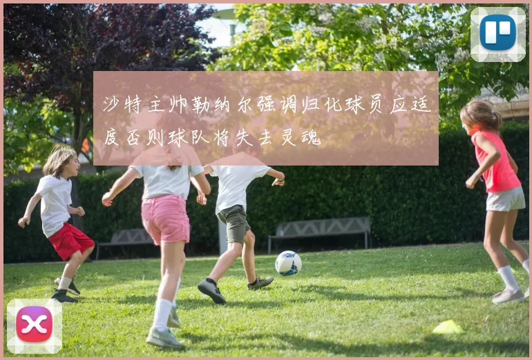 沙特主帅勒纳尔强调归化球员应适度否则球队将失去灵魂