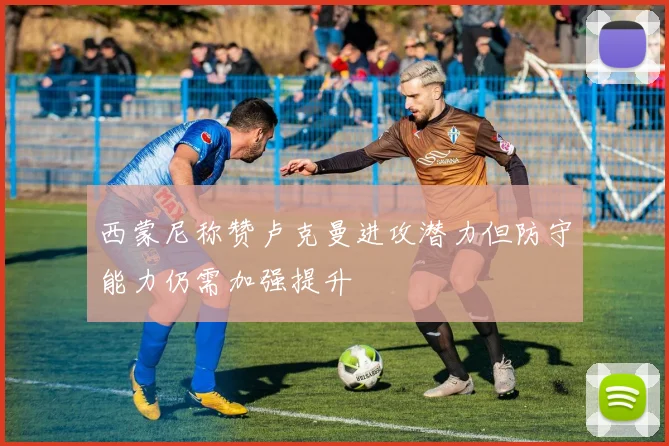西蒙尼称赞卢克曼进攻潜力但防守能力仍需加强提升