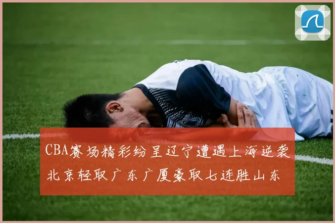 CBA赛场精彩纷呈辽宁遭遇上海逆袭北京轻取广东广厦豪取七连胜山东战胜新疆
