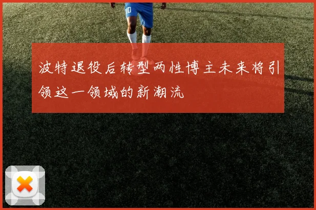 波特退役后转型两性博主未来将引领这一领域的新潮流