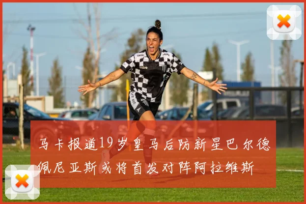 马卡报道19岁皇马后防新星巴尔德佩尼亚斯或将首发对阵阿拉维斯