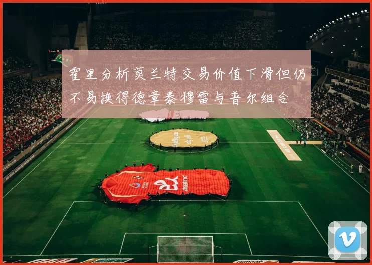 霍里分析莫兰特交易价值下滑但仍不易换得德章泰穆雷与普尔组合