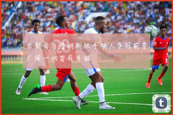 东契奇与詹姆斯联手湖人争冠前景广阔一切皆有可能
