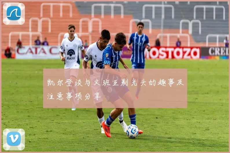 凯尔登谈与文班互剃光头的趣事及注意事项分享