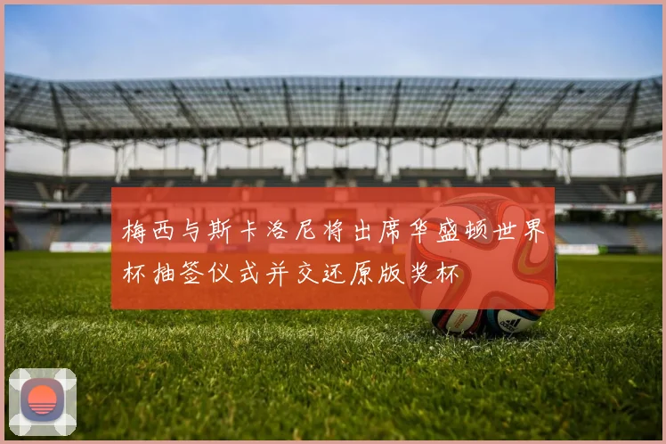 梅西与斯卡洛尼将出席华盛顿世界杯抽签仪式并交还原版奖杯