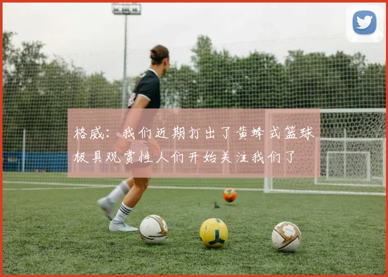 格威：我们近期打出了黄蜂式篮球极具观赏性人们开始关注我们了