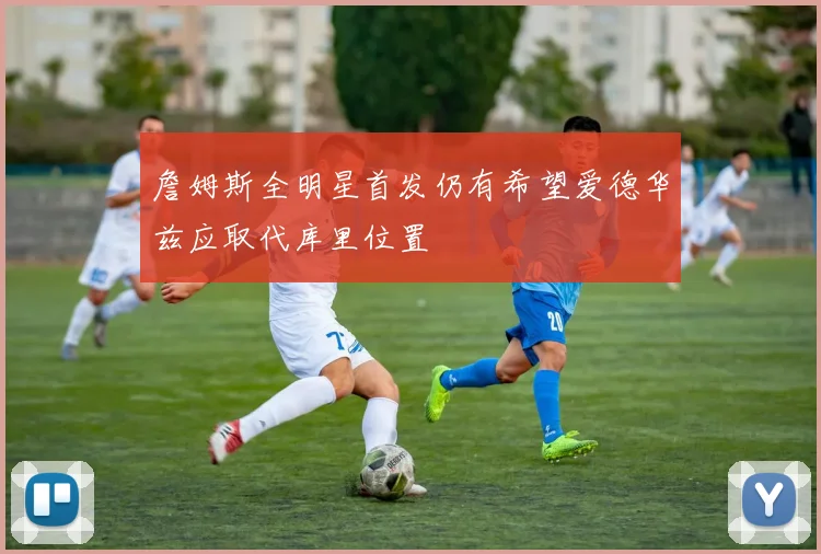 詹姆斯全明星首发仍有希望爱德华兹应取代库里位置