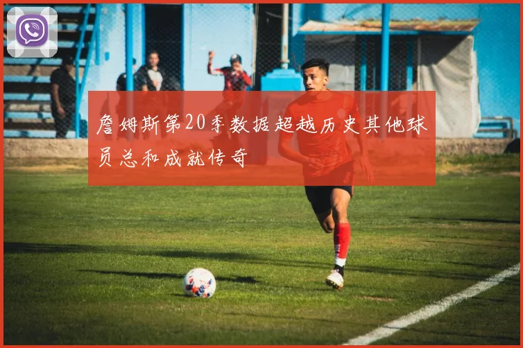 詹姆斯第20季数据超越历史其他球员总和成就传奇