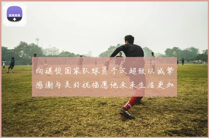 向退役国家队球员于汉超致以诚挚感谢与美好祝福愿他未来生活更加精彩