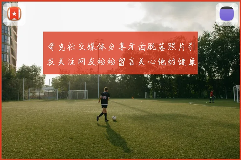 奇克社交媒体分享牙齿脱落照片引发关注网友纷纷留言关心他的健康状况