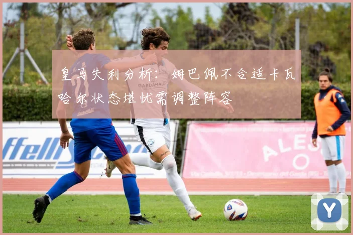 皇马失利分析：姆巴佩不合适卡瓦哈尔状态堪忧需调整阵容