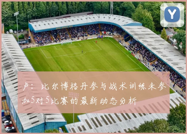 卢：比尔博格丹参与战术训练未参加5对5比赛的最新动态分析