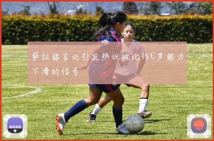 萨拉赫言论引发热议被比作C罗能力下滑的信号