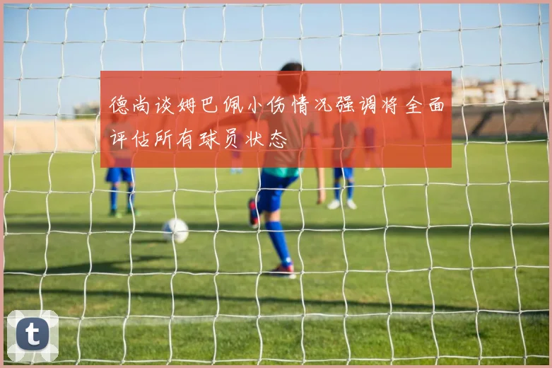 德尚谈姆巴佩小伤情况强调将全面评估所有球员状态