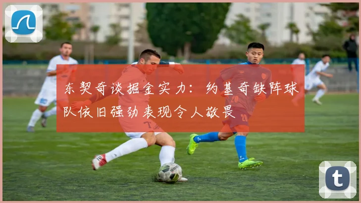 东契奇谈掘金实力：约基奇缺阵球队依旧强劲表现令人敬畏