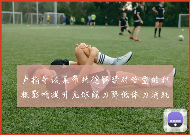 卢指导谈莱昂纳德解禁对哈登的积极影响提升无球能力降低体力消耗