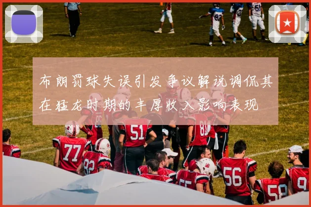 布朗罚球失误引发争议解说调侃其在猛龙时期的丰厚收入影响表现