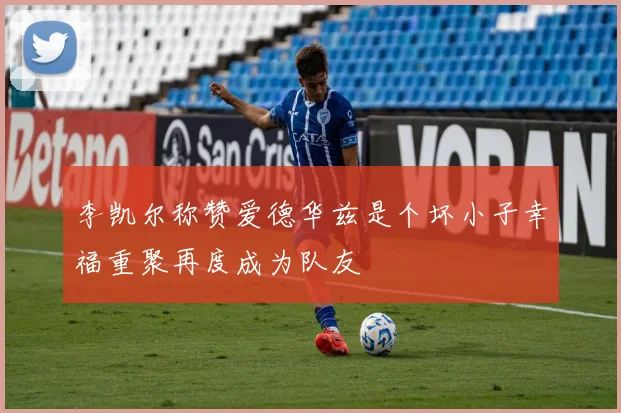 李凯尔称赞爱德华兹是个坏小子幸福重聚再度成为队友