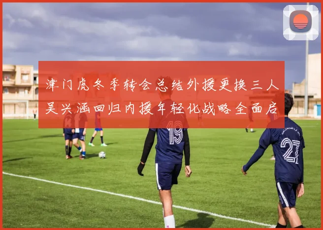 津门虎冬季转会总结外援更换三人吴兴涵回归内援年轻化战略全面启动