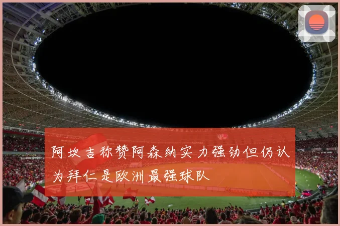 阿坎吉称赞阿森纳实力强劲但仍认为拜仁是欧洲最强球队