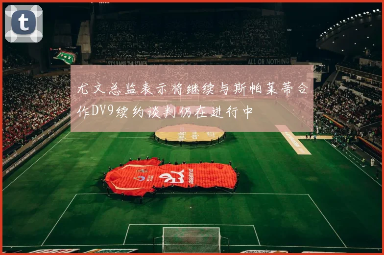 尤文总监表示将继续与斯帕莱蒂合作DV9续约谈判仍在进行中