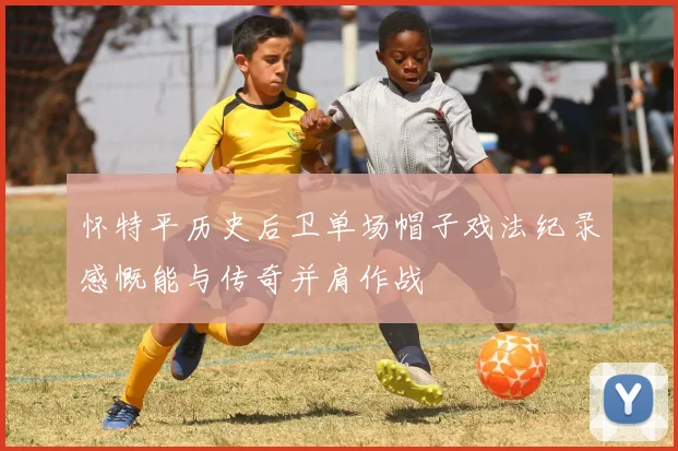 怀特平历史后卫单场帽子戏法纪录感慨能与传奇并肩作战