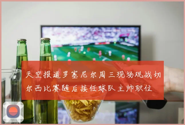 天空报道罗塞尼尔周三现场观战切尔西比赛随后接任球队主帅职位