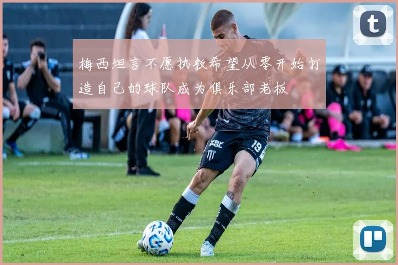 梅西坦言不愿执教希望从零开始打造自己的球队成为俱乐部老板
