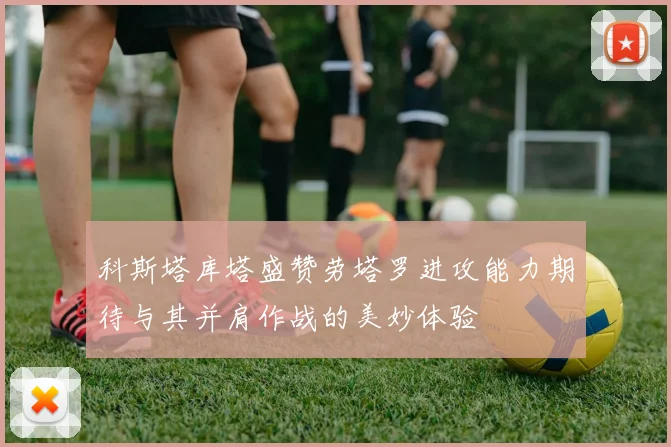 科斯塔库塔盛赞劳塔罗进攻能力期待与其并肩作战的美妙体验