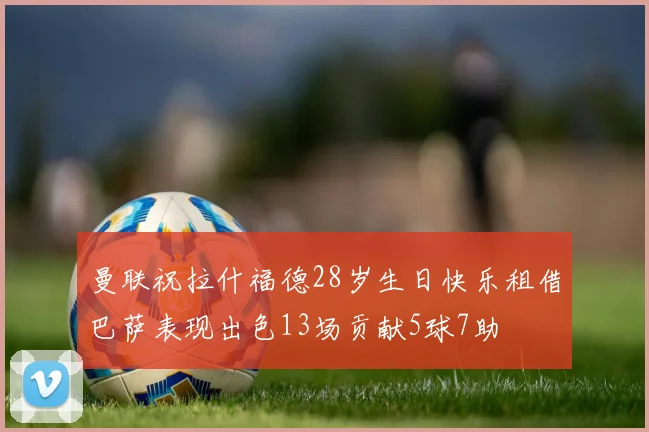 曼联祝拉什福德28岁生日快乐租借巴萨表现出色13场贡献5球7助