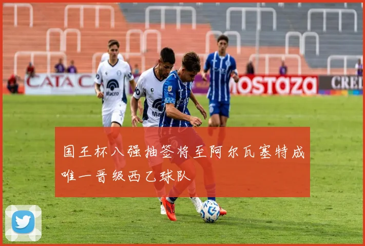 国王杯八强抽签将至阿尔瓦塞特成唯一晋级西乙球队