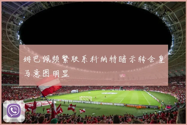 姆巴佩频繁联系科纳特暗示转会皇马意图明显