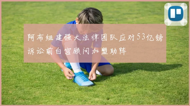 阿布组建强大法律团队应对53亿镑诉讼前白宫顾问加盟助阵