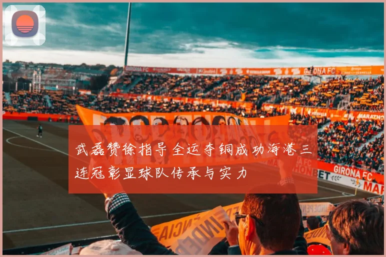 武磊赞徐指导全运夺铜成功海港三连冠彰显球队传承与实力