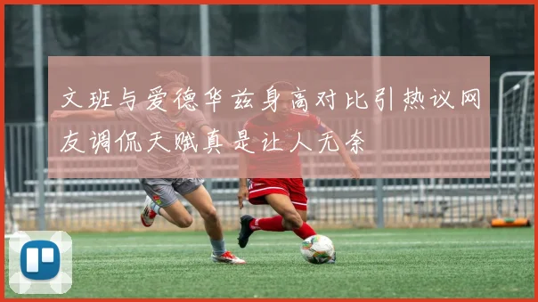 文班与爱德华兹身高对比引热议网友调侃天赋真是让人无奈