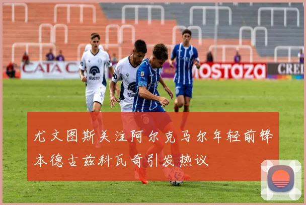 尤文图斯关注阿尔克马尔年轻前锋本德古兹科瓦奇引发热议