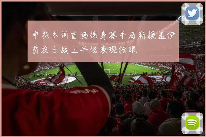 申花冬训首场热身赛平局新援盖伊首发出战上半场表现抢眼