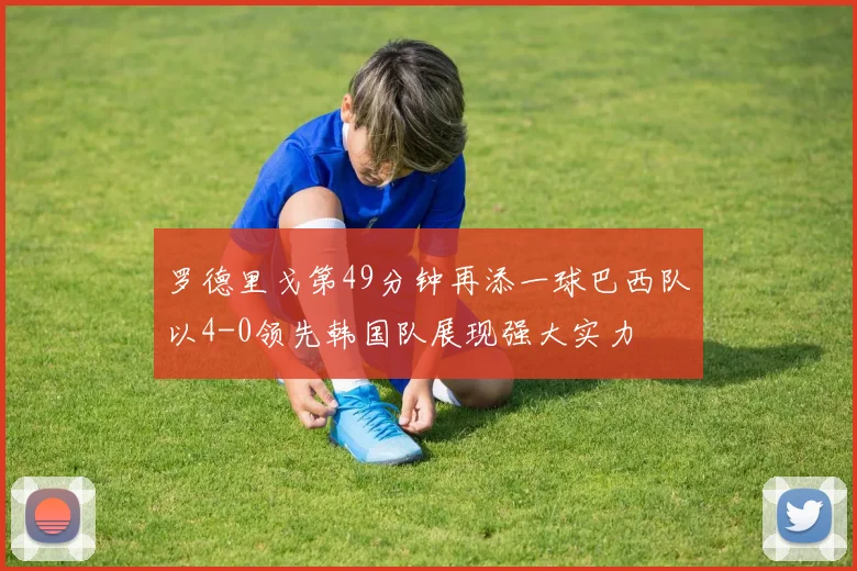罗德里戈第49分钟再添一球巴西队以4-0领先韩国队展现强大实力