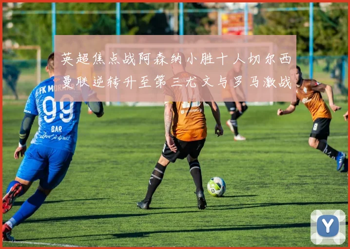 英超焦点战阿森纳小胜十人切尔西曼联逆转升至第三尤文与罗马激战平局