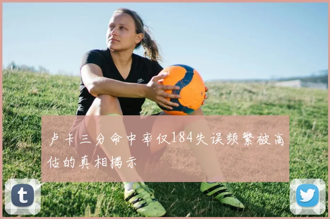 卢卡三分命中率仅184失误频繁被高估的真相揭示